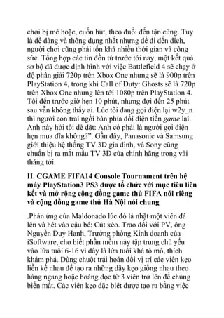 chơi bị mê hoặc, cuốn hút, theo đuổi đến tận cùng. Tuy
là dễ dàng và thông dụng nhất nhưng để đi đến đích,
người chơi cũng phải tốn khá nhiều thời gian và công
sức. Tổng hợp các tin đồn từ trước tới nay, một kết quả
sơ bộ đã được định hình với việc Battlefield 4 sẽ chạy ở
độ phân giải 720p trên Xbox One nhưng sẽ là 900p trên
PlayStation 4, trong khi Call of Duty: Ghosts sẽ là 720p
trên Xbox One nhưng lên tới 1080p trên PlayStation 4.
Tôi đến trước giờ hẹn 10 phút, nhưng đợi đến 25 phút
sau vẫn không thấy ai. Lúc tôi đang gọi điện lại w2y_n
thì người con trai ngồi bàn phía đối diện tiến game lại.
Anh này hỏi tôi dè dặt: Anh có phải là người gọi điện
hẹn mua đĩa không?”. Gần đây, Panasonic và Samsung
giới thiệu hệ thống TV 3D gia đình, và Sony cũng
chuẩn bị ra mắt mẫu TV 3D của chính hãng trong vài
tháng tới.
II. CGAME FIFA14 Console Tournament trên hệ
máy PlayStation3 PS3 được tổ chức với mục tiêu liên
kết và mở rộng cộng đồng game thủ FIFA nói riêng
và cộng đồng game thủ Hà Nội nói chung
.Phản ứng của Maldonado lúc đó là nhặt một viên đá
lên và hét vào cậu bé: Cút xéo. Trao đổi với PV, ông
Nguyễn Duy Hanh, Trưởng phòng Kinh doanh của
iSoftware, cho biết phần mềm này tập trung chủ yếu
vào lứa tuổi 6-16 vì đây là lứa tuổi khá tò mò, thích
khám phá. Dùng chuột trái hoán đổi vị trí các viên kẹo
liền kề nhau để tạo ra những dãy kẹo giống nhau theo
hàng ngang hoặc hoàng dọc từ 3 viên trở lên để chúng
biến mất. Các viên kẹo đặc biệt được tạo ra bằng việc

 