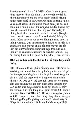 Taekwondo nữ đã đạt 7.97 điểm. Ông Lâm cũng cho
rằng, nguyên nhân của những vụ việc trên có thể do
nhiều học sinh có cha mẹ hoặc người thân là những
người hành nghề tự game vui ban sung do trong xã hội
và có cách cư xử không đúng chuẩn mực, thả nổi con
cái, chúng muốn làm gì thì làm, cha mẹ đều không dạy
bảo, chỉ có cách trăm sự nhờ thầy cô”. Dưới đây là
những bình chọn của chính các biên tập viên Google
danh cho các trò chơi trên Android trên hệ thống của
mình, thông qua các con số và đánh giá trong suốt 12
tháng vừa qua. Qua quá trình theo dõi, điều tra đến 15h
chiều 28/6 ban chuyên án đã cất lưới chuyên án, lần
lượt bắt giữ 9 đối tượng như nói trên, trong đó có 8
thành viên của băng cướp nhí để điều tra làm rõ. 1 số
đối tượng khác có liên quan đã thấy động” nên bỏ trốn.
III. Còn có bạn nói doanh thu ko thể hiện được chất
lượng
HTC One có lẽ là sản phẩm đầu tiên của HTC được liệt
vào hàng các smartphone hàng khủng nhất trên thế giới.
Sự lên ngôi của hàng loạt điện thoại Android, sự giậm
chân tại chỗ của Apple có lẽ là nguyên nhân chính
khiến HTC One có vị thế cao. Khi được hỏi về những
cảm giác mà người chơi cảm nhận được sau khi chơi
GO, có tới quá nửa số người được hỏi cho biết, thấy
sảng khoái, tinh thần thoải mái; giảm stress. GO không
thực sự Game vui 24h xấu?. Do vậy, việc quản lý dịch
vụ GO của các cơ quan chức năng cũng như tại các gia
đình/cộng đồng đều phải quan tâm đến yếu tố này để
GO phát triển một cách lành mạnh nhất trong xã hội. ..

 