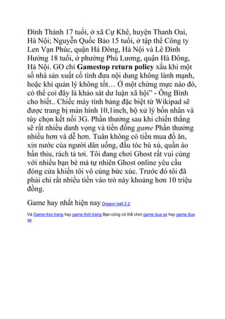 Đình Thành 17 tuổi, ở xã Cự Khê, huyện Thanh Oai,
Hà Nội; Nguyễn Quốc Bảo 15 tuổi, ở tập thể Công ty
Len Vạn Phúc, quận Hà Đông, Hà Nội và Lê Đình
Hưởng 18 tuổi, ở phường Phú Lương, quận Hà Đông,
Hà Nội. GO chỉ Gamestop return policy xấu khi một
số nhà sản xuất cố tình đưa nội dung không lành mạnh,
hoặc khi quản lý không tốt… Ở một chừng mực nào đó,
có thể coi đây là khảo sát dư luận xã hội” - Ông Bình
cho biết.. Chiếc máy tính bảng đặc biệt từ Wikipad sẽ
được trang bị màn hình 10,1inch, bộ xử lý bốn nhân và
tùy chọn kết nối 3G. Phần thưởng sau khi chiến thắng
sẽ rất nhiều danh vọng và tiền đồng game Phần thưởng
nhiều hơn và dễ hơn. Tuân không có tiền mua đồ ăn,
xin nước của người dân uống, đầu tóc bù xù, quần áo
bẩn thỉu, rách tả tơi. Tôi đang chơi Ghost rất vui cùng
với nhiều bạn bè mà tự nhiên Ghost online yêu cầu
đóng cửa khiến tôi vô cùng bức xúc. Trước đó tôi đã
phải chi rất nhiều tiền vào trò này khoảng hơn 10 triệu
đồng.
Game hay nhất hiện nay Dragon ball 2.2
Và Game thoi trang hay game thời trang Bạn cũng có thể chơi game dua xe hay game đua
xe

 