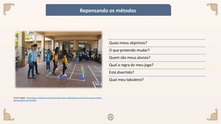 Fonte imagem: http://www.rondonia.ro.gov.br/carmela-dutra-realiza-gincana-entre-alunos-para-melhor-
aprendizagem-da-tabuada/
Quais meus objetivos?
O que pretendo mudar?
Quem são meus alunos?
Qual a regra do meu jogo?
Está divertido?
Qual meu tabuleiro?
Repensando os métodos
 
