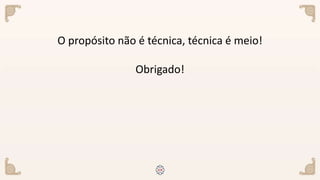 O propósito não é técnica, técnica é meio!
Obrigado!
 