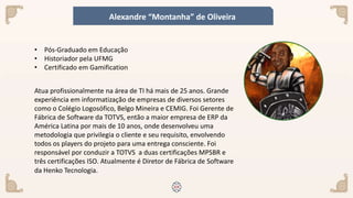 Atua profissionalmente na área de TI há mais de 25 anos. Grande
experiência em informatização de empresas de diversos setores
como o Colégio Logosófico, Belgo Mineira e CEMIG. Foi Gerente de
Fábrica de Software da TOTVS, então a maior empresa de ERP da
América Latina por mais de 10 anos, onde desenvolveu uma
metodologia que privilegia o cliente e seu requisito, envolvendo
todos os players do projeto para uma entrega consciente. Foi
responsável por conduzir a TOTVS a duas certificações MPSBR e
três certificações ISO. Atualmente é Diretor de Fábrica de Software
da Henko Tecnologia.
• Pós-Graduado em Educação
• Historiador pela UFMG
• Certificado em Gamification
Alexandre “Montanha” de Oliveira
 