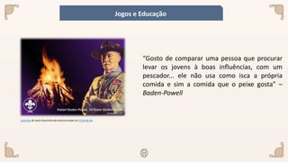 Esta Foto de Autor Desconhecido está licenciado em CC BY-NC-SA
“Gosto de comparar uma pessoa que procurar
levar os jovens à boas influências, com um
pescador... ele não usa como isca a própria
comida e sim a comida que o peixe gosta” –
Baden-Powell
Jogos e Educação
 