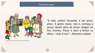 Esta Foto de Autor Desconhecido está licenciado em CC BY-NC-SA
“A vida, senhor Visconde, é um pisca-
pisca. A gente nasce, isto é, começa a
piscar. Quem pára de piscar chegou ao
fim, morreu. Piscar é abrir e fechar os
olhos – viver é isso” – Monteiro Lobato
Fantasia e jogos
 