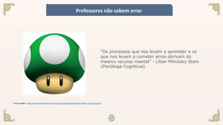 Fonte imagem: http://assets.muitointeressante.com.br/uploads/pictures/681/content_vida_mario.jpg
“Os processos que nos levam a aprender e os
que nos levam a cometer erros derivam do
mesmo recurso mental” - Lilian Milnitsky Stein
(Psicóloga Cognitiva)
Professores não sabem errar
 