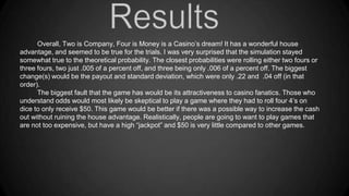 Overall, Two is Company, Four is Money is a Casino’s dream! It has a wonderful house
advantage, and seemed to be true for the trials. I was very surprised that the simulation stayed
somewhat true to the theoretical probability. The closest probabilities were rolling either two fours or
three fours, two just .005 of a percent off, and three being only .006 of a percent off. The biggest
change(s) would be the payout and standard deviation, which were only .22 and .04 off (in that
order).
The biggest fault that the game has would be its attractiveness to casino fanatics. Those who
understand odds would most likely be skeptical to play a game where they had to roll four 4’s on
dice to only receive $50. This game would be better if there was a possible way to increase the cash
out without ruining the house advantage. Realistically, people are going to want to play games that
are not too expensive, but have a high “jackpot” and $50 is very little compared to other games.

 