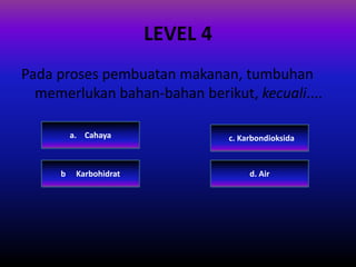 LEVEL 4
Pada proses pembuatan makanan, tumbuhan
memerlukan bahan-bahan berikut, kecuali....
c. Karbondioksida
d. Airb. Karbohidrat
a. Cahaya
 