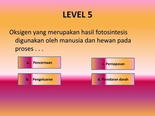 LEVEL 5
Oksigen yang merupakan hasil fotosintesis
digunakan oleh manusia dan hewan pada
proses . . .
c. Pernapasan
d. Peredaran darahb. Pengeluaran
a. Pencernaan
 
