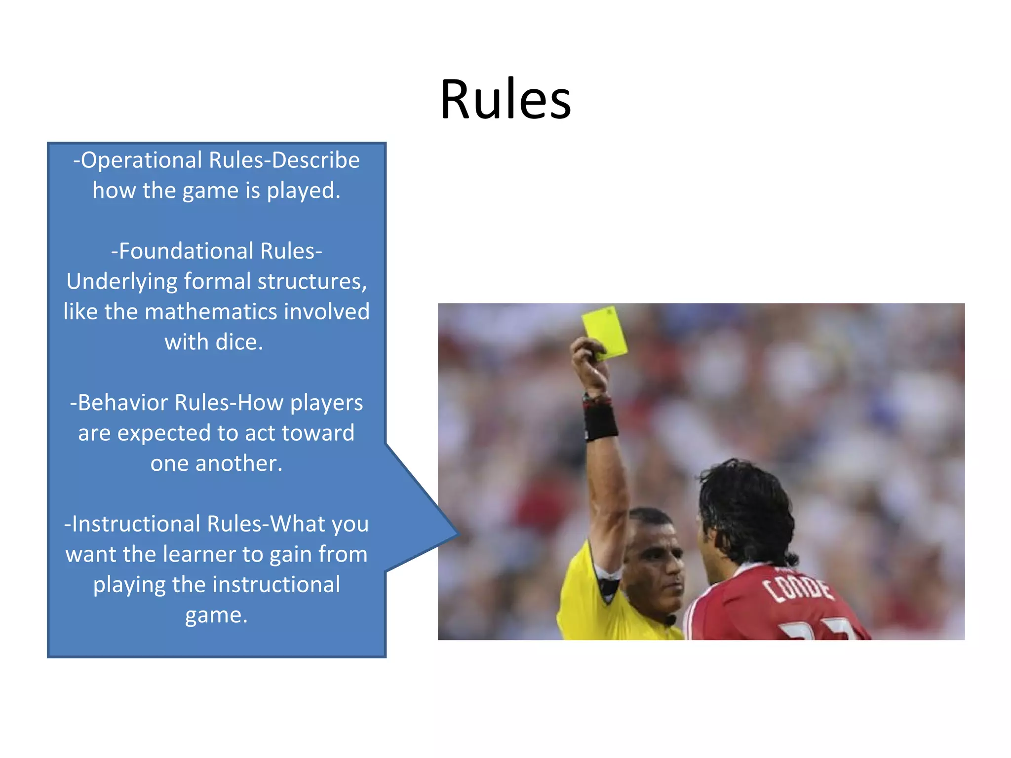 Rules
-Operational Rules-Describe
  how the game is played.

      -Foundational Rules-
Underlying formal structures,
like the mathematics involved
           with dice.

-Behavior Rules-How players
 are expected to act toward
        one another.

-Instructional Rules-What you
want the learner to gain from
   playing the instructional
            game.
 