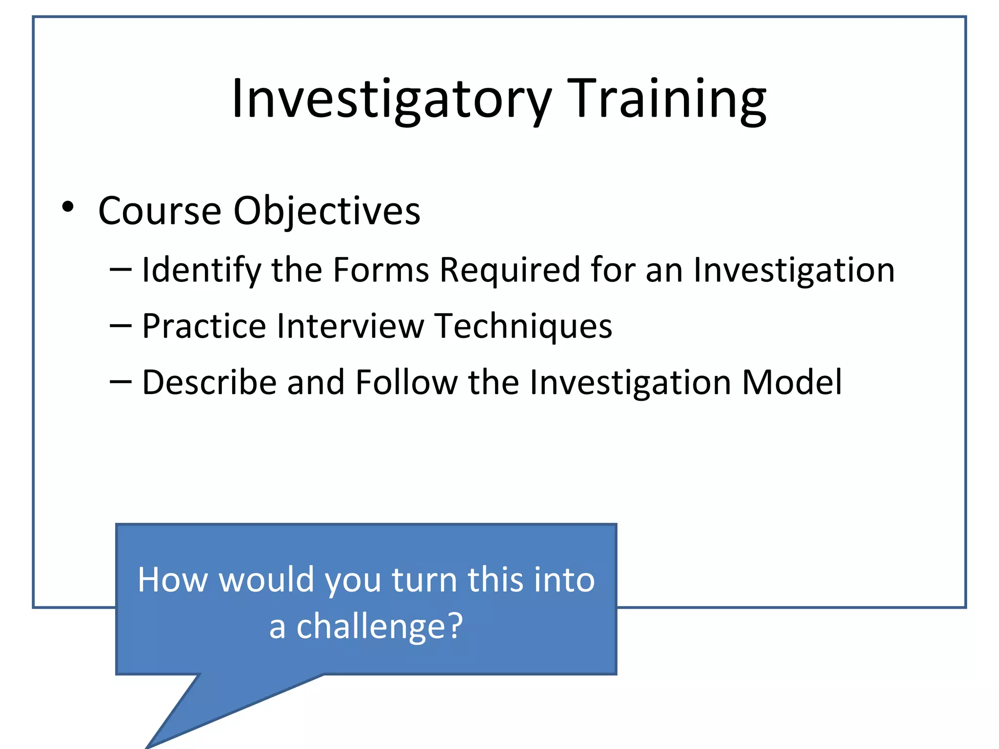 Investigatory Training
• Course Objectives
  – Identify the Forms Required for an Investigation
  – Practice Interview Techniques
  – Describe and Follow the Investigation Model




    How would you turn this into
          a challenge?
 