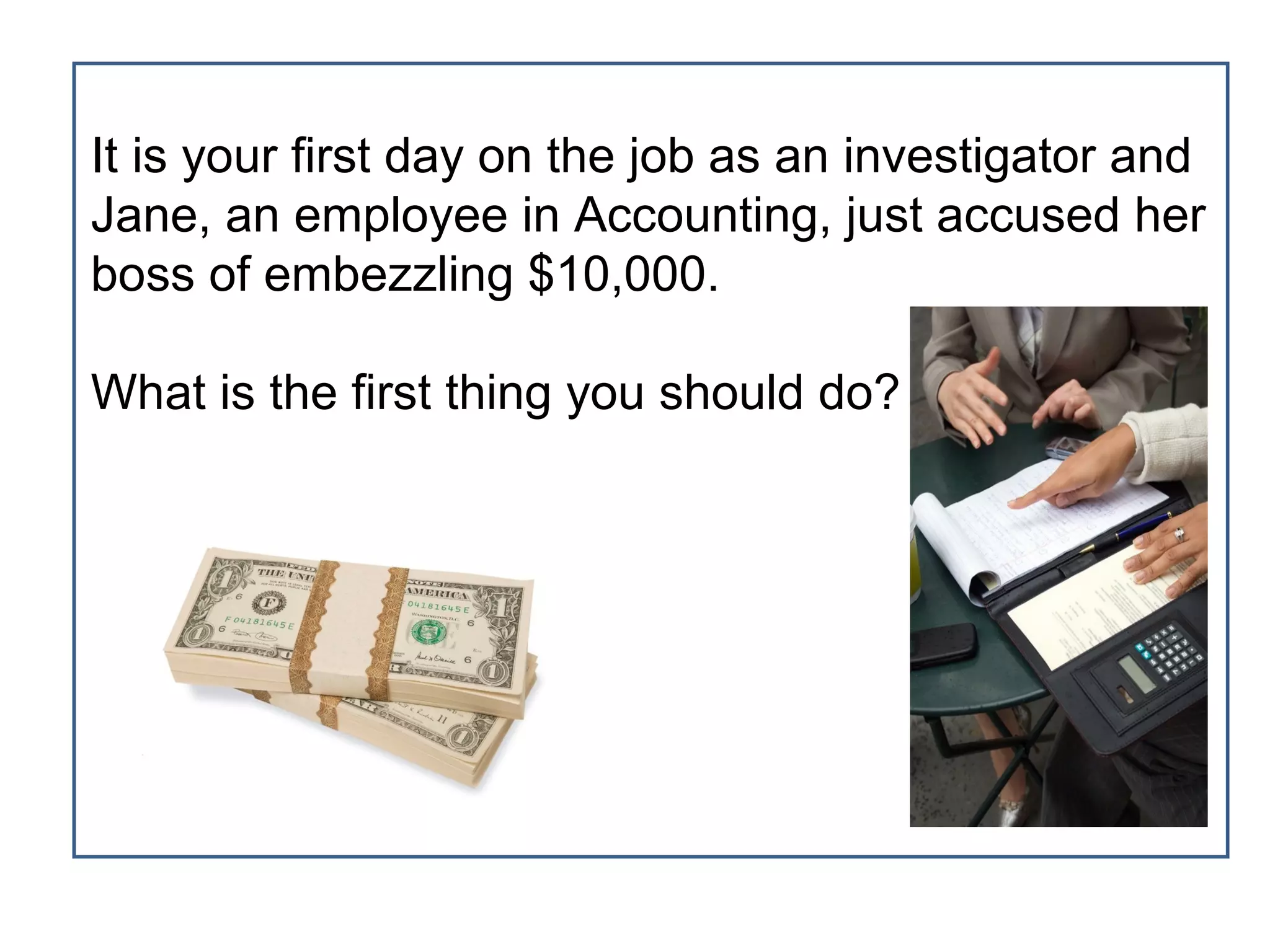 It is your first day on the job as an investigator and
Jane, an employee in Accounting, just accused her
boss of embezzling $10,000.

What is the first thing you should do?
 