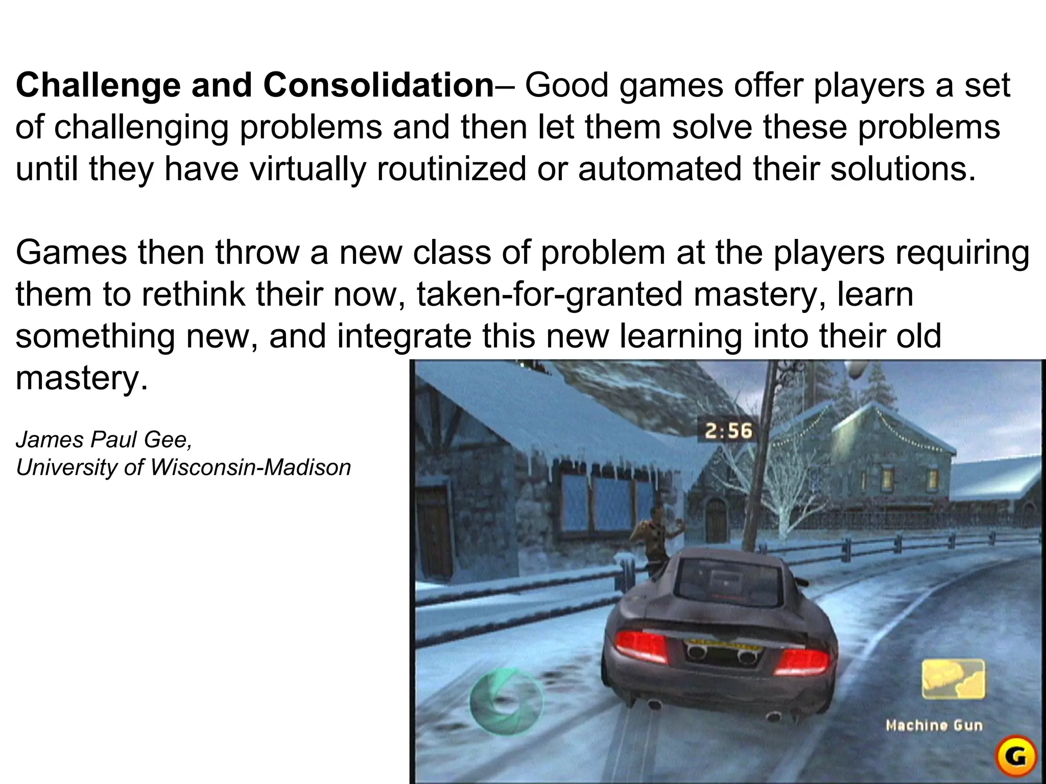 Challenge and Consolidation– Good games offer players a set
of challenging problems and then let them solve these problems
until they have virtually routinized or automated their solutions.

Games then throw a new class of problem at the players requiring
them to rethink their now, taken-for-granted mastery, learn
something new, and integrate this new learning into their old
mastery.
James Paul Gee,
University of Wisconsin-Madison
 