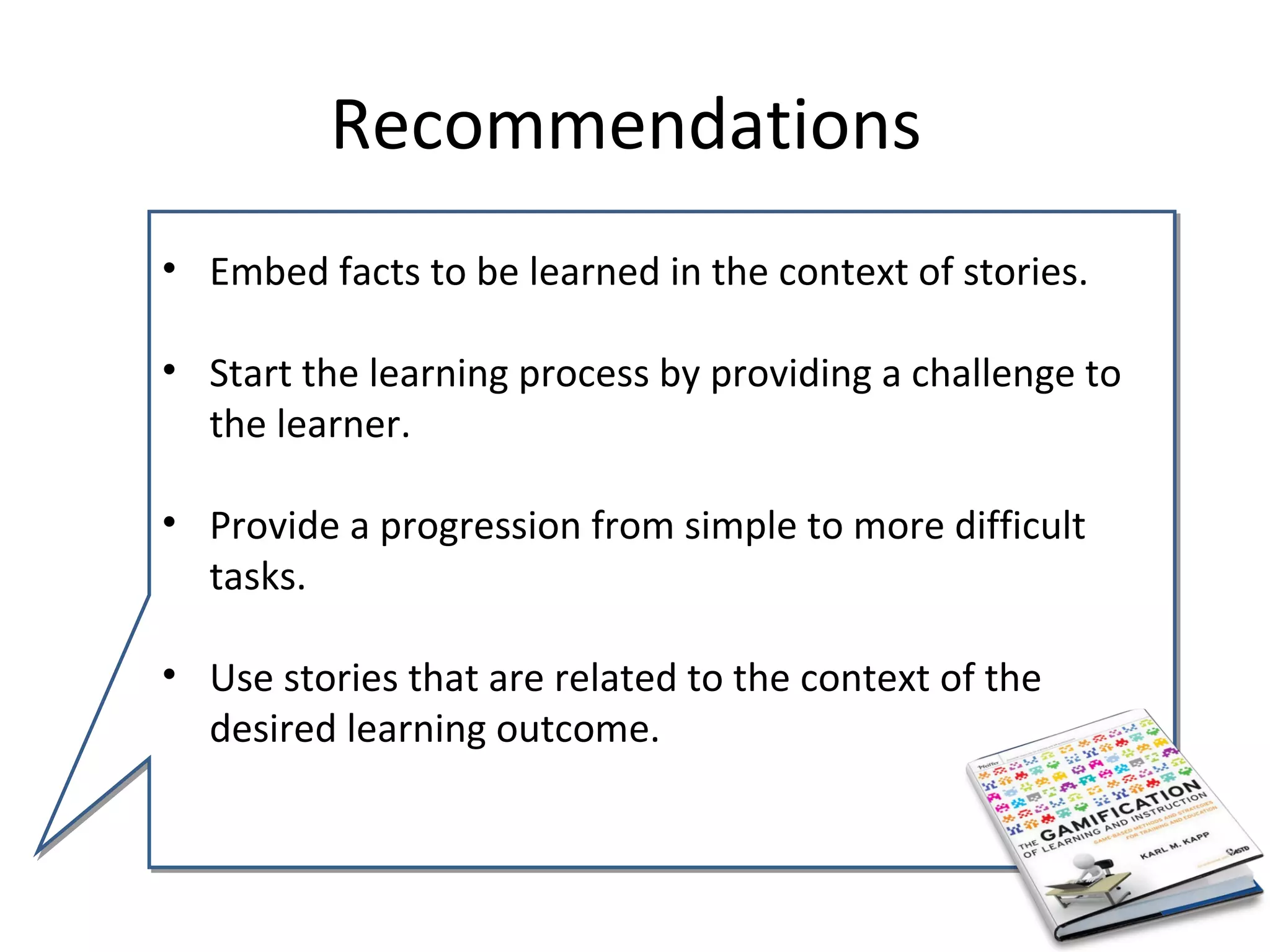 Recommendations
• Embed facts to be learned in the context of stories.

• Start the learning process by providing a challenge to
  the learner.

• Provide a progression from simple to more difficult
  tasks.

• Use stories that are related to the context of the
  desired learning outcome.
 