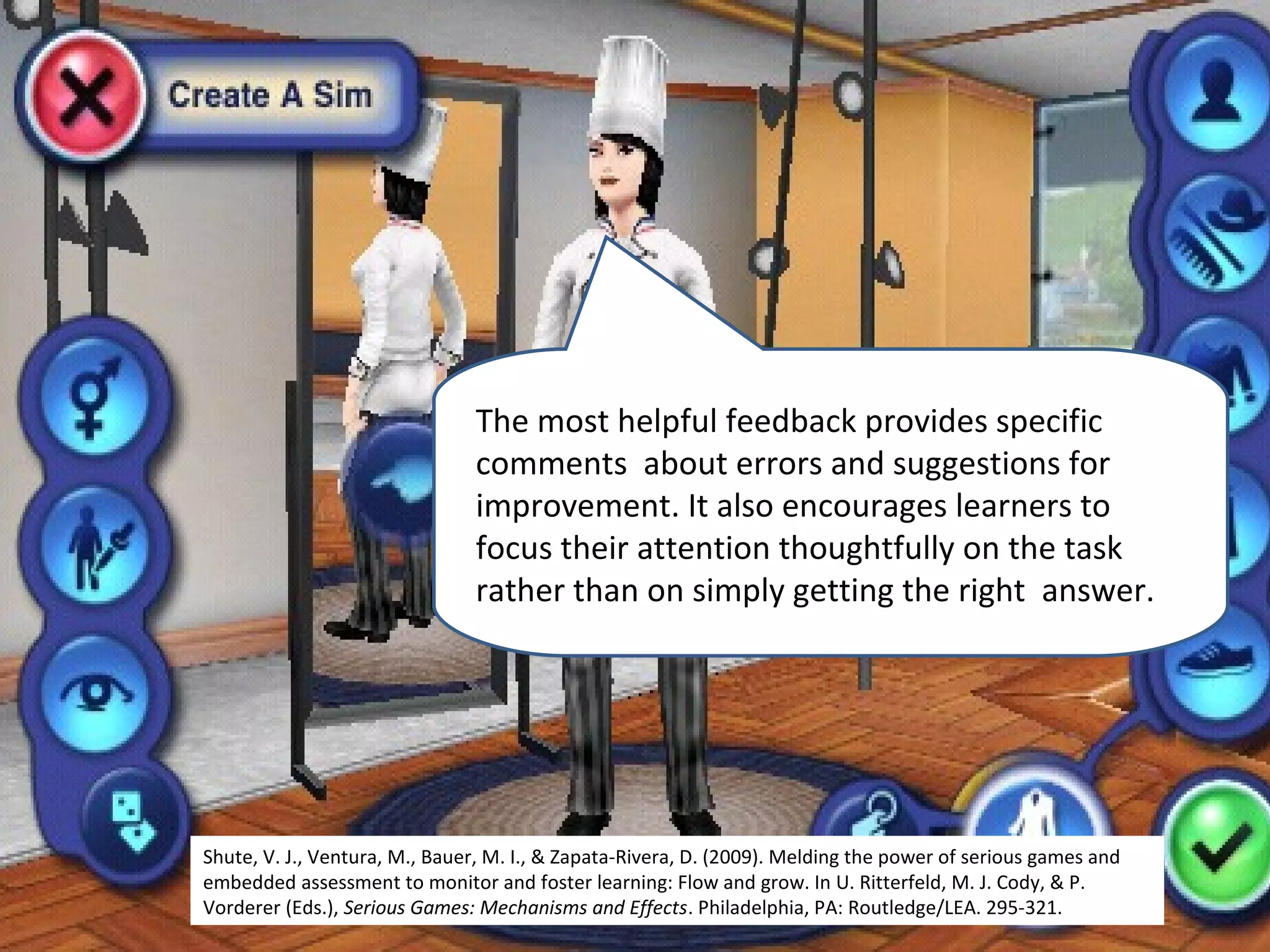 The most helpful feedback provides specific
                               comments about errors and suggestions for
                               improvement. It also encourages learners to
                               focus their attention thoughtfully on the task
                               rather than on simply getting the right answer.




Shute, V. J., Ventura, M., Bauer, M. I., & Zapata-Rivera, D. (2009). Melding the power of serious games and
embedded assessment to monitor and foster learning: Flow and grow. In U. Ritterfeld, M. J. Cody, & P.
Vorderer (Eds.), Serious Games: Mechanisms and Effects. Philadelphia, PA: Routledge/LEA. 295-321.
 
