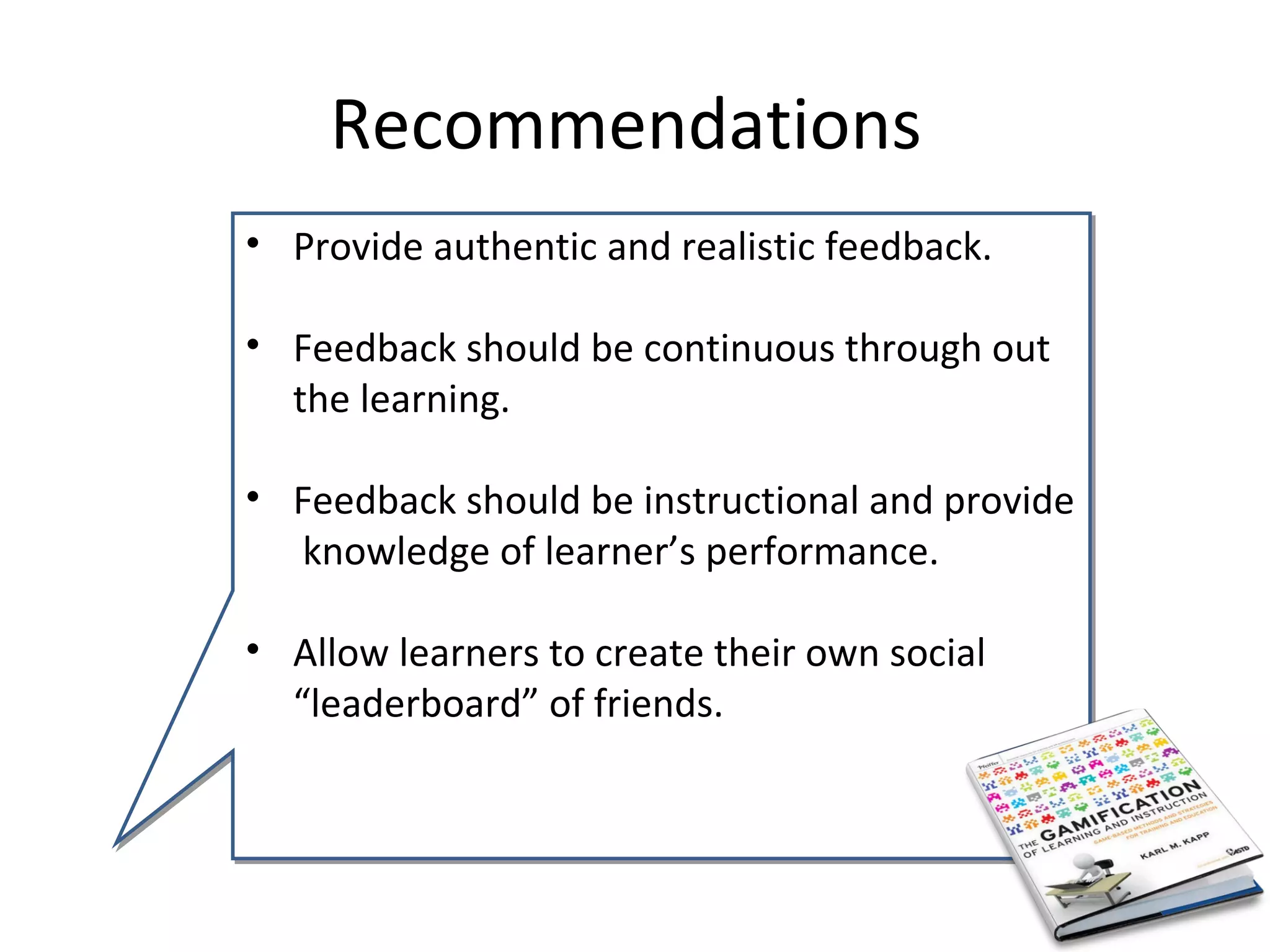 Recommendations
• Provide authentic and realistic feedback.

• Feedback should be continuous through out
  the learning.

• Feedback should be instructional and provide
  knowledge of learner’s performance.

• Allow learners to create their own social
  “leaderboard” of friends.
 