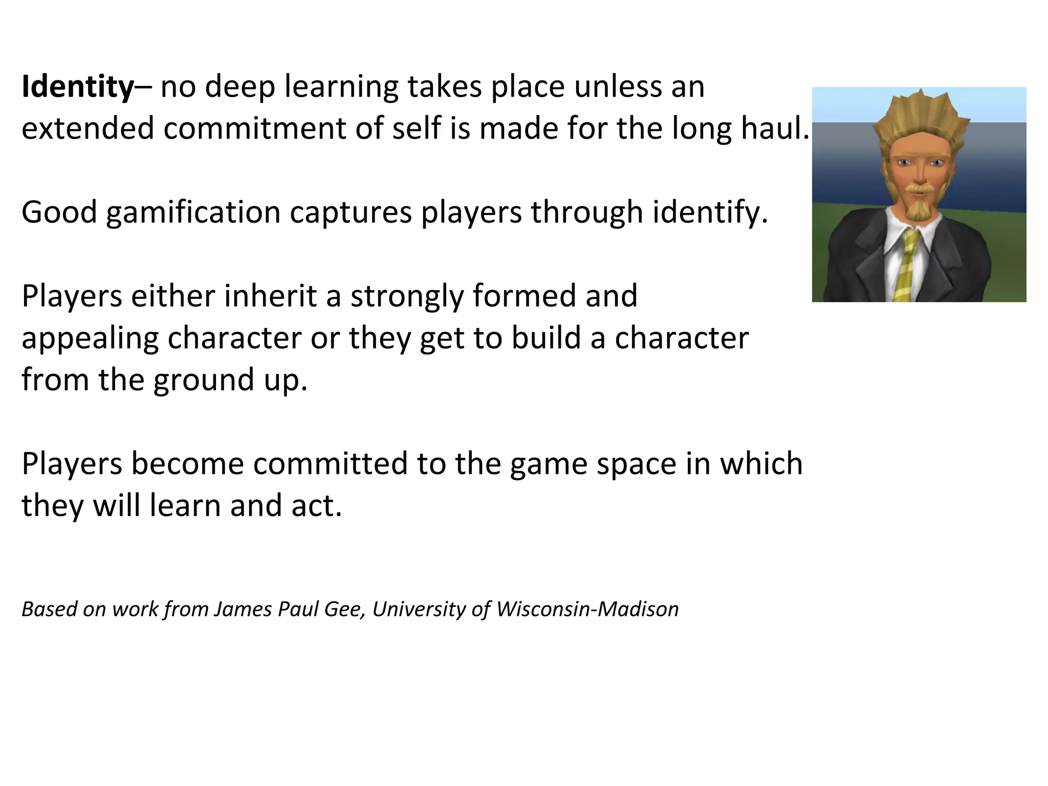 Identity– no deep learning takes place unless an
extended commitment of self is made for the long haul.

Good gamification captures players through identify.

Players either inherit a strongly formed and
appealing character or they get to build a character
from the ground up.

Players become committed to the game space in which
they will learn and act.

Based on work from James Paul Gee, University of Wisconsin-Madison
 
