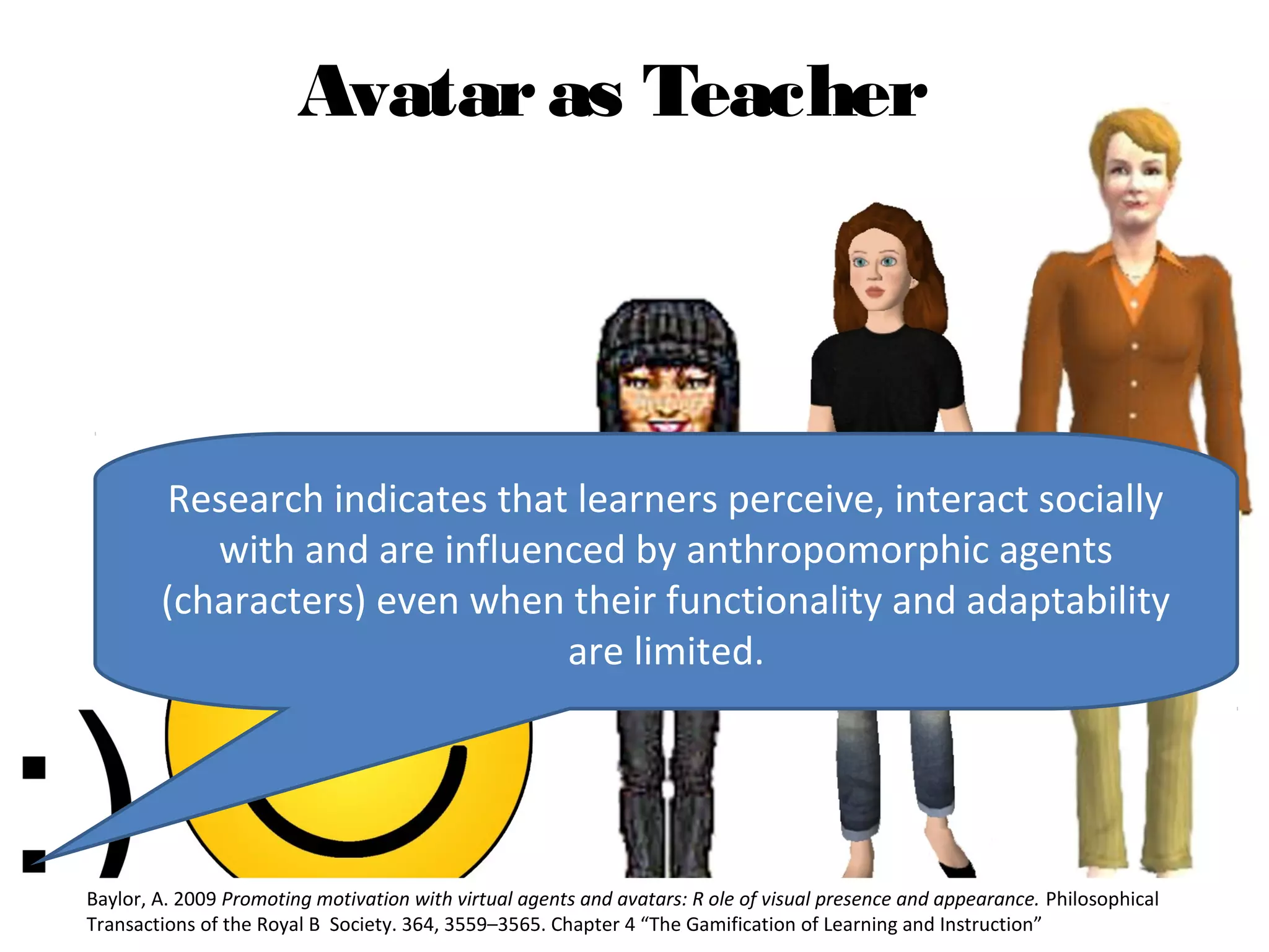 Avatar as Teacher




        Research indicates that learners perceive, interact socially
           with and are influenced by anthropomorphic agents
        (characters) even when their functionality and adaptability
                               are limited.




Baylor, A. 2009 Promoting motivation with virtual agents and avatars: R ole of visual presence and appearance. Philosophical
Transactions of the Royal B Society. 364, 3559–3565. Chapter 4 “The Gamification of Learning and Instruction”
 