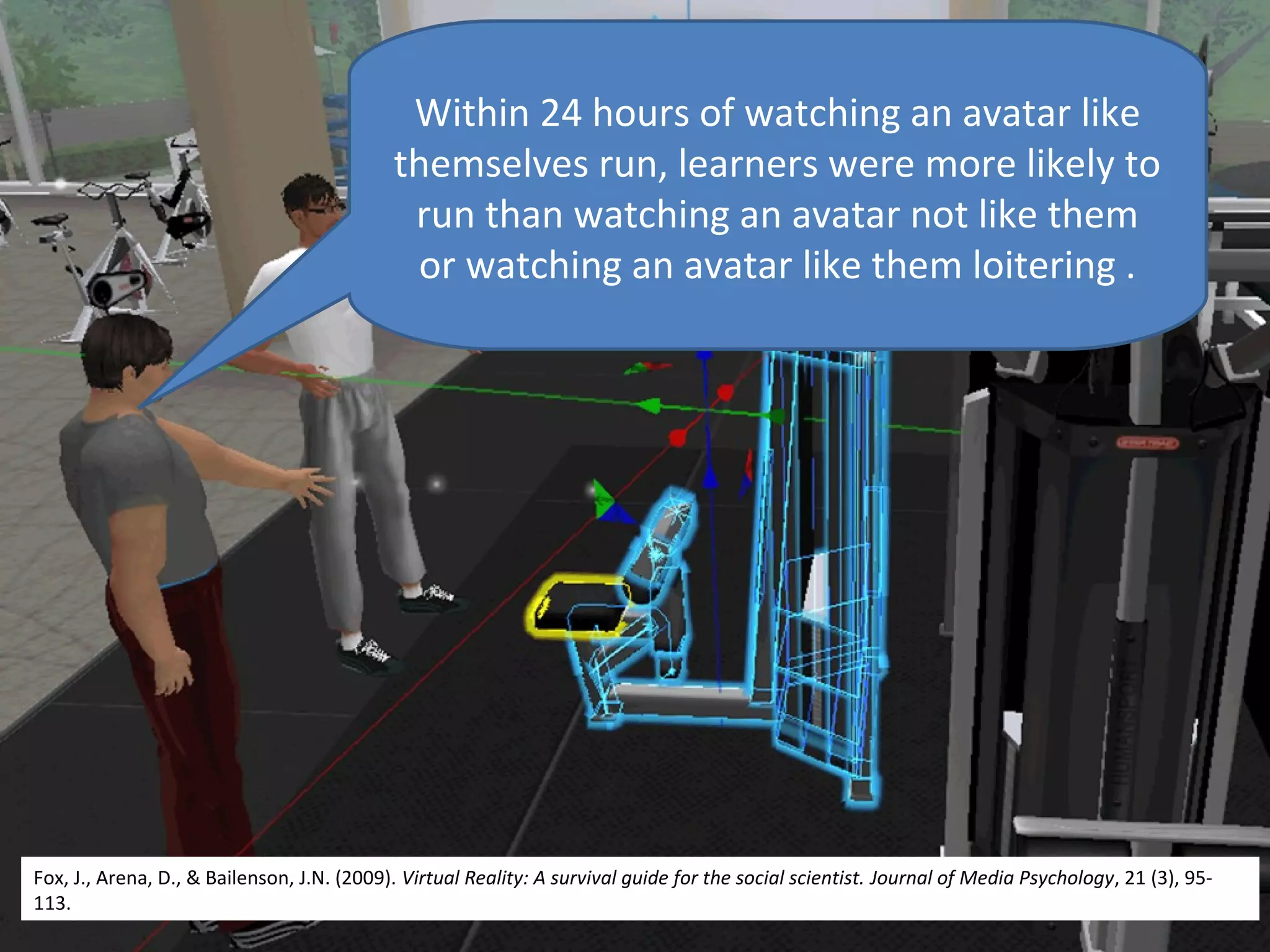 Within 24 hours of watching an avatar like
                                            themselves run, learners were more likely to
                                             run than watching an avatar not like them
                                             or watching an avatar like them loitering .




Fox, J., Arena, D., & Bailenson, J.N. (2009). Virtual Reality: A survival guide for the social scientist. Journal of Media Psychology, 21 (3), 95-
113.
 