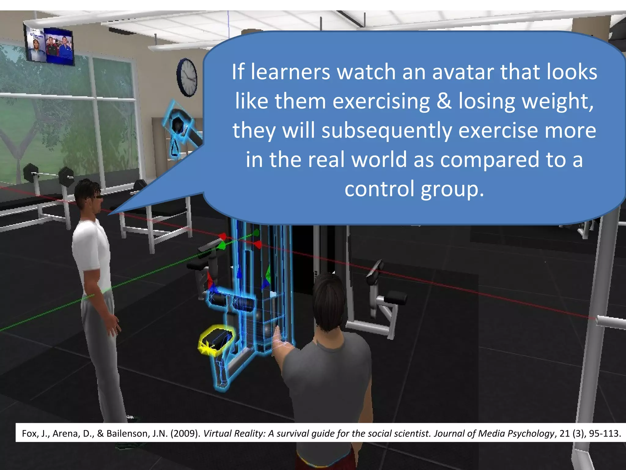 If learners watch an avatar that looks
                                                     like them exercising & losing weight,
                                                    they will subsequently exercise more
                                                       in the real world as compared to a
                                                                  control group.




Fox, J., Arena, D., & Bailenson, J.N. (2009). Virtual Reality: A survival guide for the social scientist. Journal of Media Psychology, 21 (3), 95-113.
 