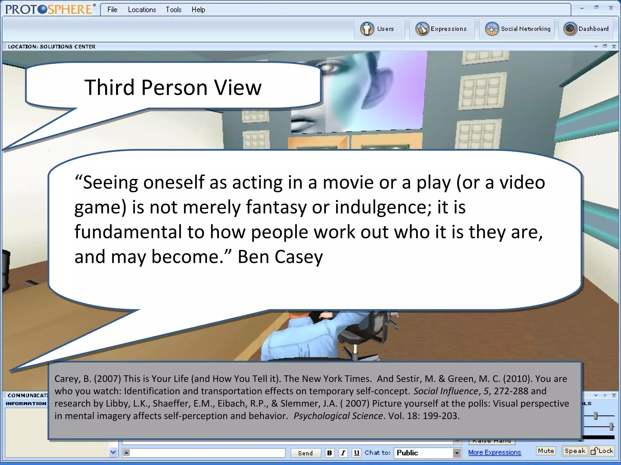 Third Person View


    “Seeing oneself as acting in a movie or a play (or a video
    game) is not merely fantasy or indulgence; it is
    fundamental to how people work out who it is they are,
    and may become.” Ben Casey




Carey, B. (2007) This is Your Life (and How You Tell it). The New York Times. And Sestir, M. & Green, M. C. (2010). You are
 Carey, B. (2007) This is Your Life (and How You Tell it). The New York Times. And Sestir, M. & Green, M. C. (2010). You are
who you watch: Identification and transportation effects on temporary self-concept. Social Influence, 5, 272-288 and
 who you watch: Identification and transportation effects on temporary self-concept. Social Influence, 5, 272-288 and
research by Libby, L.K., Shaeffer, E.M., Eibach, R.P., & Slemmer, J.A. (( 2007) Picture yourself at the polls: Visual perspective
 research by Libby, L.K., Shaeffer, E.M., Eibach, R.P., & Slemmer, J.A. 2007) Picture yourself at the polls: Visual perspective
in mental imagery affects self-perception and behavior. Psychological Science. Vol. 18: 199-203.
 in mental imagery affects self-perception and behavior. Psychological Science. Vol. 18: 199-203.
 