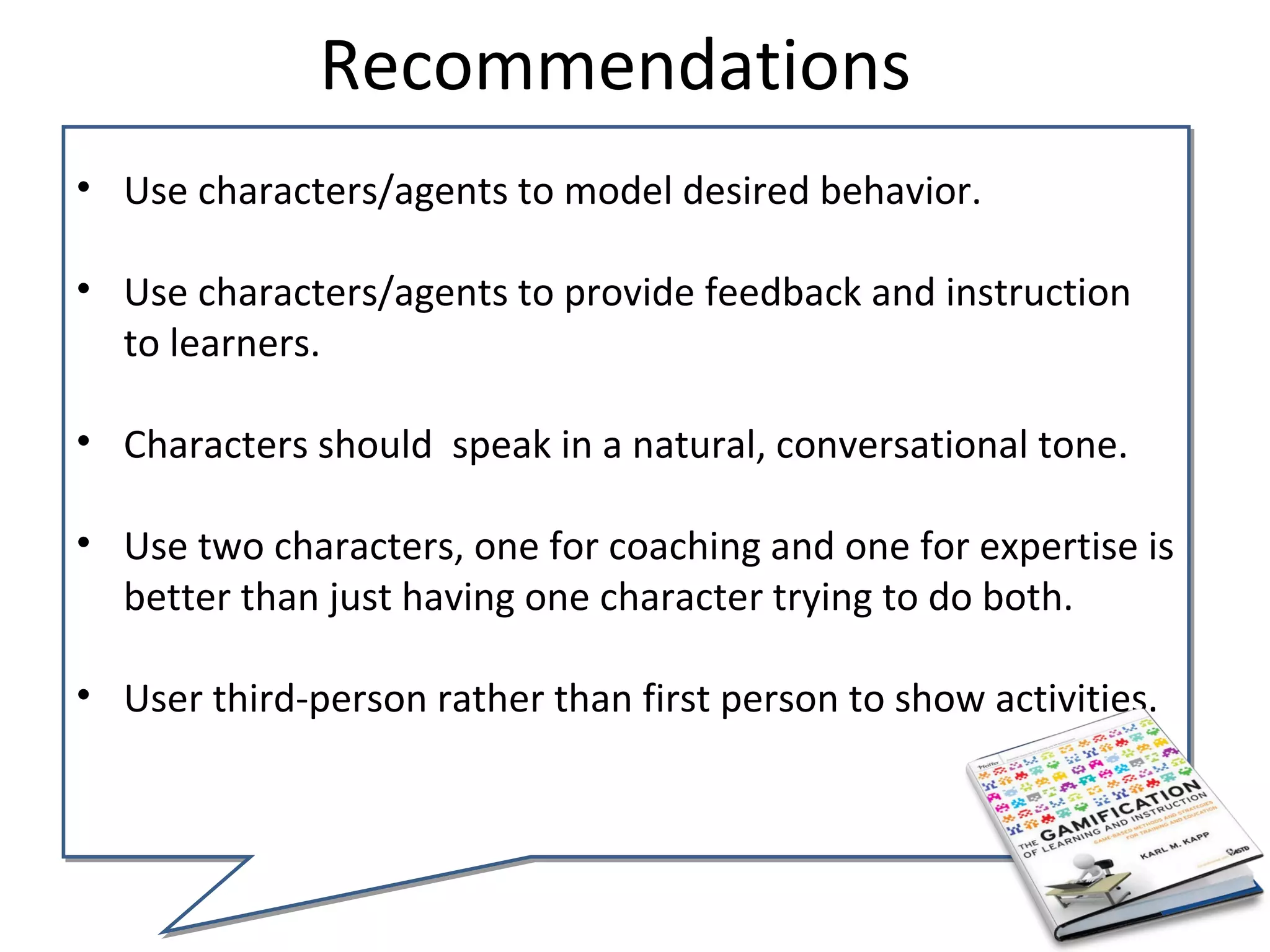 Recommendations
• Use characters/agents to model desired behavior.

• Use characters/agents to provide feedback and instruction
  to learners.

• Characters should speak in a natural, conversational tone.

• Use two characters, one for coaching and one for expertise is
  better than just having one character trying to do both.

• User third-person rather than first person to show activities.
 