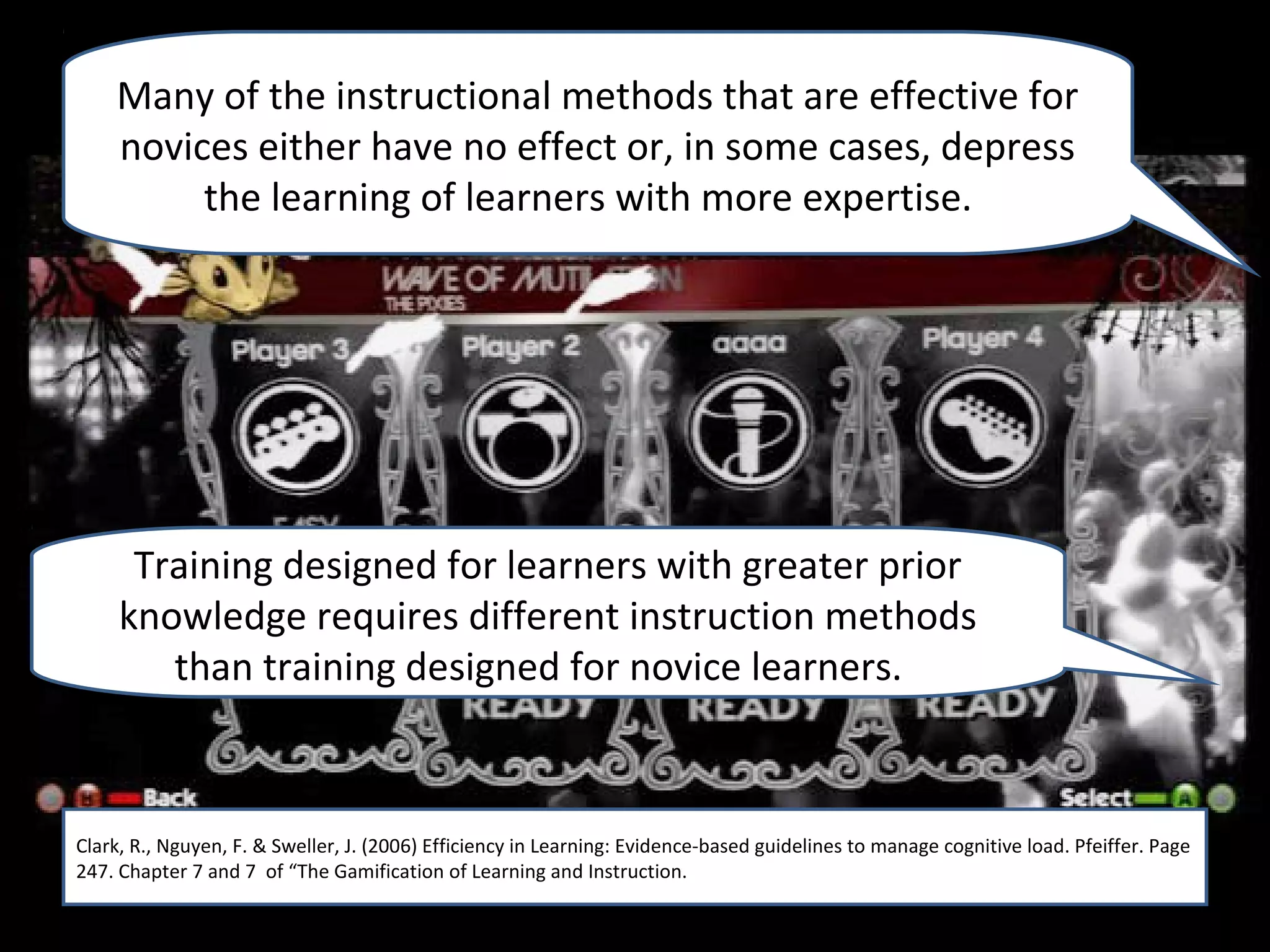 Many of the instructional methods that are effective for
    novices either have no effect or, in some cases, depress
         the learning of learners with more expertise.




      Training designed for learners with greater prior
     knowledge requires different instruction methods
        than training designed for novice learners.



Clark, R., Nguyen, F. & Sweller, J. (2006) Efficiency in Learning: Evidence-based guidelines to manage cognitive load. Pfeiffer. Page
Clark, R., Nguyen, F. & Sweller, J. (2006) Efficiency in Learning: Evidence-based guidelines to manage cognitive load. Pfeiffer. Page
247. Chapter 7 and 7 of “The Gamification of Learning and Instruction.
247. Chapter 7 and 7 of “The Gamification of Learning and Instruction.
 