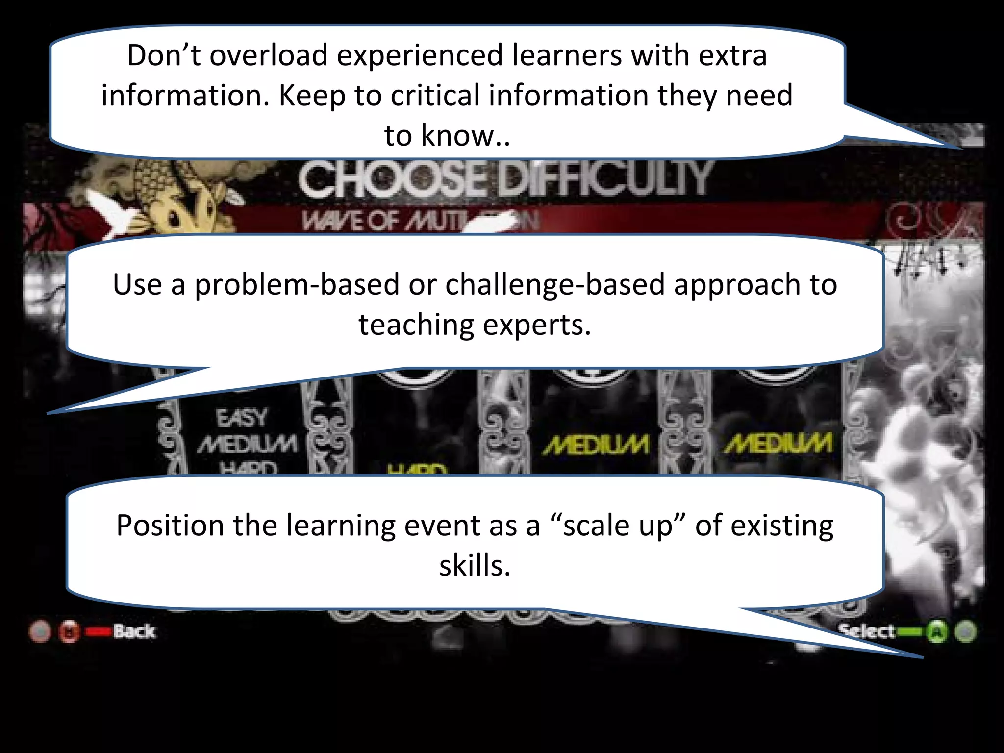 Don’t overload experienced learners with extra
information. Keep to critical information they need
                    to know..



Use a problem-based or challenge-based approach to
                teaching experts.




 Position the learning event as a “scale up” of existing
                         skills.
 