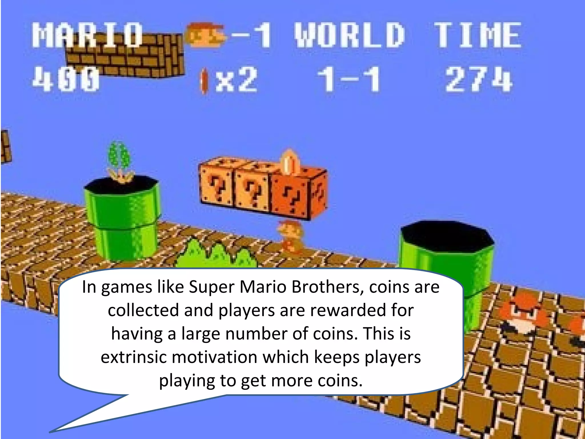 In games like Super Mario Brothers, coins are
    collected and players are rewarded for
    having a large number of coins. This is
   extrinsic motivation which keeps players
           playing to get more coins.
 