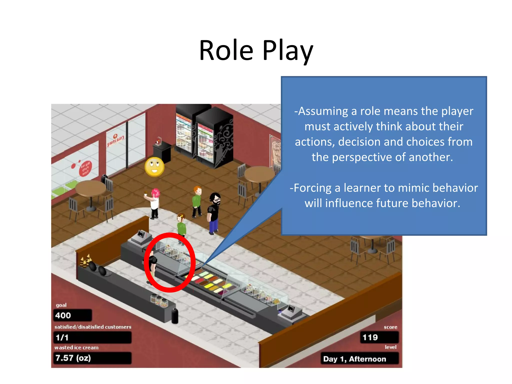 Role Play
       -Assuming a role means the player
         must actively think about their
       actions, decision and choices from
          the perspective of another.

       -Forcing a learner to mimic behavior
          will influence future behavior.
 