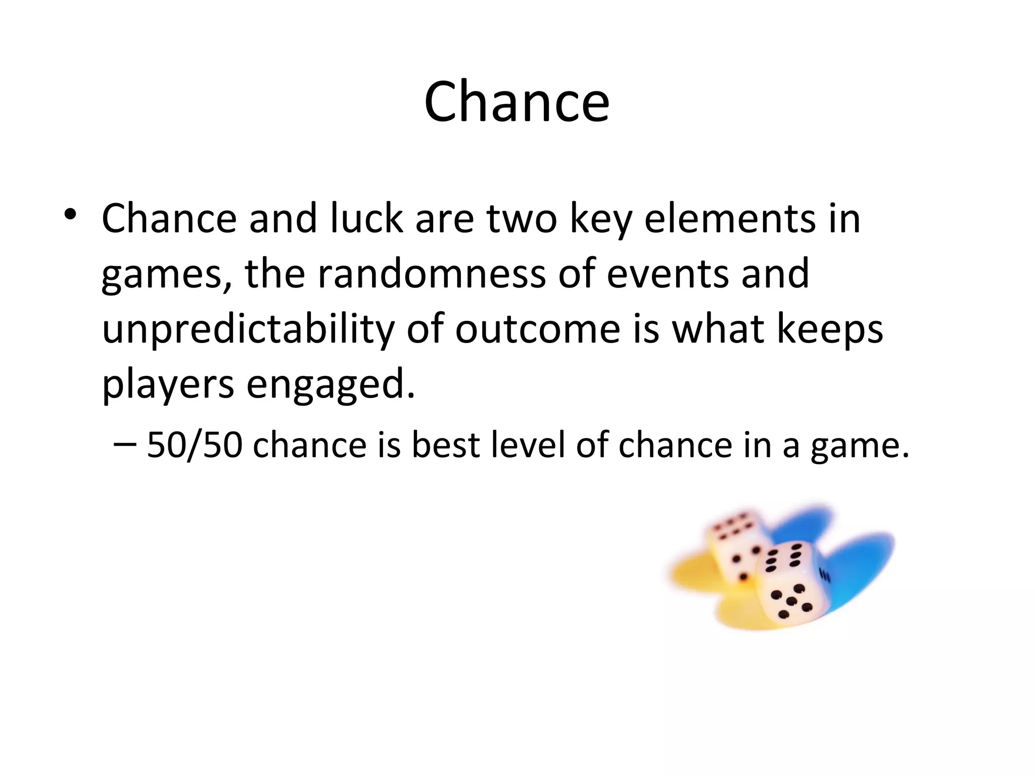 Chance
• Chance and luck are two key elements in
  games, the randomness of events and
  unpredictability of outcome is what keeps
  players engaged.
  – 50/50 chance is best level of chance in a game.
 