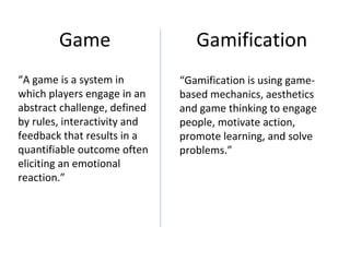 Game                     Gamification
“A game is a system in        “Gamification is using game-
which players engage in an    based mechanics, aesthetics
abstract challenge, defined   and game thinking to engage
by rules, interactivity and   people, motivate action,
feedback that results in a    promote learning, and solve
quantifiable outcome often    problems.”
eliciting an emotional
reaction.”
 