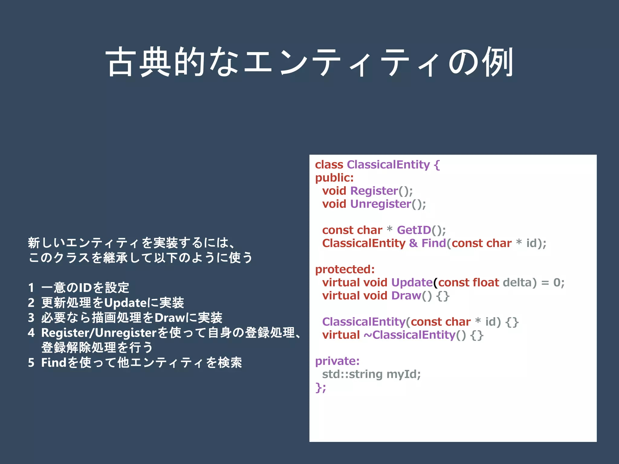 class ClassicalEntity {
public:
void Register();
void Unregister();
const char * GetID();
ClassicalEntity & Find(const char * id);
protected:
virtual void Update(const float delta) = 0;
virtual void Draw() {}
ClassicalEntity(const char * id) {}
virtual ~ClassicalEntity() {}
private:
std::string myId;
};
古典的なエンティティの例
新しいエンティティを実装するには、
このクラスを継承して以下のように使う
1 一意のIDを設定
2 更新処理をUpdateに実装
3 必要なら描画処理をDrawに実装
4 Register/Unregisterを使って自身の登録処理、
登録解除処理を行う
5 Findを使って他エンティティを検索
 