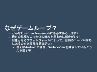 なぜゲームループ？
 どんなRun-time Frameworkにも必ずある（はず）
 最外の処理なので全体の流れを見るのに都合がいい
 対象となるプラットフォームによって、目的のコードが何処
にあるのかある程度見当がつく
 例えばAndroidの場合、SurfaceViewを継承しているクラ
スを探す等
 