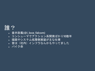 誰？
 釜井政義(@i_love_falcom)
 コンシューマでアクション系開発ばかり10数年
 描画やシステム低層側実装が主な仕事
 昔は（社内）インフラなんかもやってました
 バイク命
 