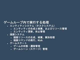 ゲームループ内で実行する処理
 エンティティシステム（タスクシステム）
 エンティティの生成と破棄、およびリソース管理
 エンティティ更新、休止管理
 描画システム
 描画リソースの生成、破棄、解決処理
 描画コマンドの発行、Kick
 ゲームステート
 ゲームの状態・遷移管理
 ゲームシーン（ステージ）管理
 