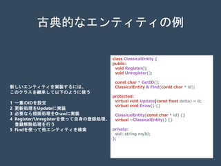 class ClassicalEntity {
public:
void Register();
void Unregister();
const char * GetID();
ClassicalEntity & Find(const char * id);
protected:
virtual void Update(const float delta) = 0;
virtual void Draw() {}
ClassicalEntity(const char * id) {}
virtual ~ClassicalEntity() {}
private:
std::string myId;
};
古典的なエンティティの例
新しいエンティティを実装するには、
このクラスを継承して以下のように使う
1 一意のIDを設定
2 更新処理をUpdateに実装
3 必要なら描画処理をDrawに実装
4 Register/Unregisterを使って自身の登録処理、
登録解除処理を行う
5 Findを使って他エンティティを検索
 