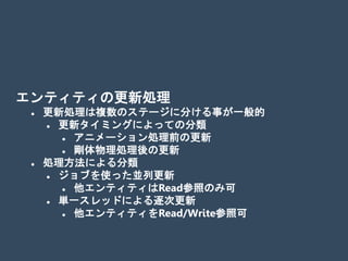 エンティティの更新処理
 更新処理は複数のステージに分ける事が一般的
 更新タイミングによっての分類
 アニメーション処理前の更新
 剛体物理処理後の更新
 処理方法による分類
 ジョブを使った並列更新
 他エンティティはRead参照のみ可
 単一スレッドによる逐次更新
 他エンティティをRead/Write参照可
 
