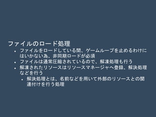 ファイルのロード処理
 ファイルをロードしている間ゲームループを止めるわけには
いかない為、通常非同期ロードが必要とされる
 デバッグ時を除き、通常ファイルは圧縮されているので解凍
処理も実行される
 解凍処理はジョブや非同期コンピュート（GPU）で実行
 解凍されたリソースはリソースマネージャへ登録、解決処理
などが実行される
 解決処理とは、名前などを用いて外部のリソースとの関
連付けを行う処理
 解決処理の例
 メッシュと頂点データとの解決
 マテリアルとシェーダとの解決
 