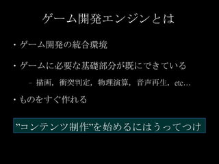 ゲーム開発エンジンとは
・ゲーム開発の統合環境
・ゲームに必要な基礎部分が既にできている
– 描画，衝突判定，物理演算，音声再生，etc…
・ものをすぐ作れる
”コンテンツ制作”を始めるにはうってつけ
 