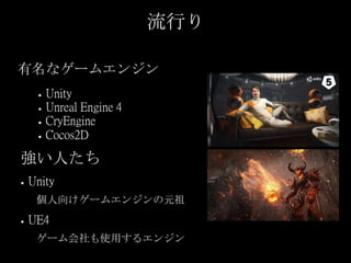 流行り
有名なゲームエンジン
● Unity
● Unreal Engine 4
● CryEngine
● Cocos2D
強い人たち
● Unity
個人向けゲームエンジンの元祖
● UE4
ゲーム会社も使用するエンジン
 