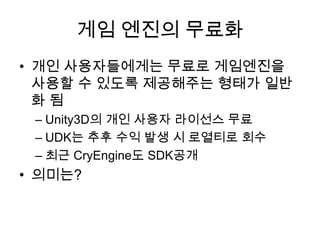 게임 엔진의 무료화
• 개인 사용자들에게는 무료로 게임엔진을
  사용할 수 있도록 제공해주는 형태가 일반
  화됨
 – Unity3D의 개인 사용자 라이선스 무료
 – UDK는 추후 수익 발생 시 로열티로 회수
 – 최근 CryEngine도 SDK공개
• 의미는?
 