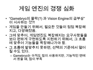 게임 엔진의 경쟁 심화
• “Gamebryo의 몰락(?) 과 Vision Engine의 급부상”
  이 시사하는 것?!
• 게임을 만들기 위해서, 필요한 것들이 점점 복잡해
  지고, 다양해졌음.
• 그에 맞추어, 게임엔진도 복잡해지는 요구사항들을
  보다 편하게 구현하도록 지원하기 위해서, 그 흐름
  에 맞추어 기능들을 확장해나가야 함.
• 그 흐름에 발맞추지 못하면, 선택의 기준에서 멀어
  질 수도 있다.
  – Gamebryo는 아직도 많이 사용하지만, 기능적인 면에
    서 봤을 때, 많이 부족
 
