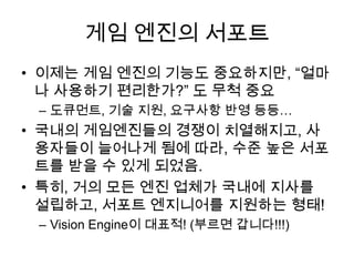 게임 엔진의 서포트
• 이제는 게임 엔진의 기능도 중요하지만, “얼마
  나 사용하기 편리한가?” 도 무척 중요
 – 도큐먼트, 기술 지원, 요구사항 반영 등등…
• 국내의 게임엔진들의 경쟁이 치열해지고, 사
  용자들이 늘어나게 됨에 따라, 수준 높은 서포
  트를 받을 수 있게 되었음.
• 특히, 거의 모든 엔진 업체가 국내에 지사를
  설립하고, 서포트 엔지니어를 지원하는 형태!
 – Vision Engine이 대표적! (부르면 갑니다!!!)
 