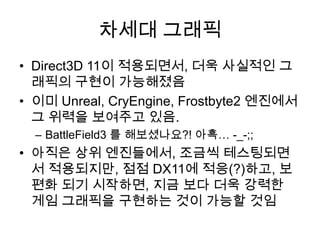 차세대 그래픽
• Direct3D 11이 적용되면서, 더욱 사실적인 그
  래픽의 구현이 가능해졌음
• 이미 Unreal, CryEngine, Frostbyte2 엔진에서
  그 위력을 보여주고 있음.
  – BattleField3 를 해보셨나요?! 아흑… -_-;;
• 아직은 상위 엔진들에서, 조금씩 테스팅되면
  서 적용되지만, 점점 DX11에 적응(?)하고, 보
  편화 되기 시작하면, 지금 보다 더욱 강력한
  게임 그래픽을 구현하는 것이 가능할 것임
 