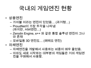 국내의 게임엔진 현황
• 상용엔진
 – 가이블 이라는 엔진이 있었음… (과거형…)
 – ProudNet이 가장 두각을 나타냄
   (하지만, 서버엔진…)
 – Zerodin Engine, e++ 와 같은 통합 솔루션 엔진이 그나
   마 존재
 – 모바일용 3D 엔진도… (메테오 엔진)
• 자체엔진
 – 자체엔진을 개발해서 사용하는 비중이 매우 줄었음.
 – 아마도 새로 시작하는 대부분의 게임들은 거의 게임엔
   진을 구매해서 사용함.
 