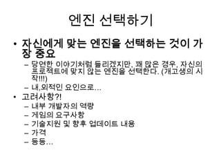 엔진 선택하기
• 자신에게 맞는 엔진을 선택하는 것이 가
  장 중요
 – 당연한 이야기처럼 들리겠지만, 꽤 많은 경우, 자신의
   프로젝트에 맞지 않는 엔진을 선택한다. (개고생의 시
   작!!!)
 – 내,외적인 요인으로…
• 고려사항?!
 –   내부 개발자의 역량
 –   게임의 요구사항
 –   기술지원 및 향후 업데이트 내용
 –   가격
 –   등등…
 