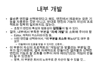 내부 개발
• 올바른 엔진을 선택하였다고 해도, 엔진에서 제공하는 모든 기
  능을 사용하는 것은 아니고, 반대로 엔진의 기능이 자신의 프로
  젝트와 정확히 일치하지도 않는다.
  – 초창기 엔진의 특성과 범용성이 걸림돌이 될 수 있다.
• 결국, 내부에서 부족한 부분을 “자체 개발”로 소화해 주어야 함
  – Editor, 캐릭터 커스터마이징 등,
  – 어떤 엔진을 선택하여서, “이 부분을 최소화 하느냐”도 매우 중
    요!!!
    • 미들웨어의 도움을 받을 수 있지만, 신중히…
• 이 부분이 자신의 프로젝트의 “게임성”과 맞물리는 부분일 경
  우가 많기 때문에, 결국 자체적으로 만들어진 결과물과 선택한
  엔진의 기능과 잘 조화를 이루어 져야 재미(?)있는 게임이 만들
  어 질 수 있겠죠?!
  – 향후, 이 부분은 회사의 노하우로 큰 자산이 될 수 있을 것…
 