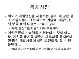 틈새시장
• 해외의 게임엔진을 사용하는 경우, 꽤 많은 중
  소 개발사들이 내부적으로 기술력, 개발인원
  의 부족 등의 이유로 고생이 많다.
 – 특히, 엔진 개발자들이 너무 부족하다.
• 게임엔진이 기술력을 지원한다는 것이 아니
  라, 게임을 출시할 때까지 파트너를 유지한다
  면 많인 개발사들이 이런 고민을 덜 할 수 있
  을텐데…
 – 국내 게임엔진들이 이런 강점들이 있지 않을까?
 