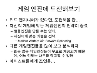게임 엔진에 도전해보기
• 리드 엔지니어가 있다면, 도전해볼 만…
• 자신의 게임에 맞는 게임엔진의 전략이 중요
 – 범용엔진을 만들 수는 없다.
 – 자신에게 맞는 기술을 선택
  • Modern Warfare 3는 Forward Rendering
• 다른 게임엔진들을 많이 보고 분석하자
 – 최근 많은 게임엔진들이 무료로 제공되기 때문
   에, 어느 정도는 내부를 참고할 수 있음
• 아티스트들에게 조언을…
 