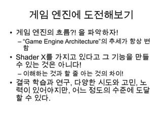 게임 엔진에 도전해보기
• 게임 엔진의 흐름?! 을 파악하자!
 – “Game Engine Architecture”의 추세가 항상 변
   함
• Shader X를 가지고 있다고 그 기능을 만들
  수 있는 것은 아니다!
 – 이해하는 것과 할 줄 아는 것의 차이!
• 결국 학습과 연구, 다양한 시도와 고민, 노
  력이 있어야지만, 어느 정도의 수준에 도달
  할 수 있다.
 